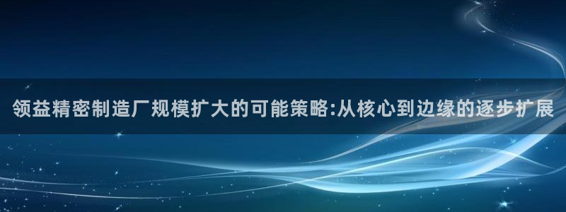 彩神购彩-购彩大厅入口36fr：领益精密制造厂规模扩大的可能策略:从核心到边缘的逐步扩展