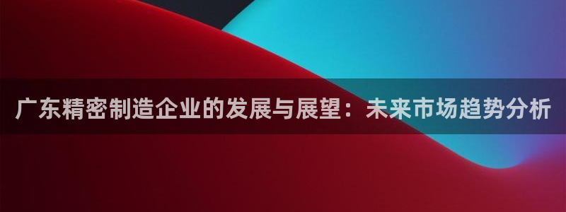 彩神ix平台：广东精密制造企业的发展与展望：未来市场趋势分析