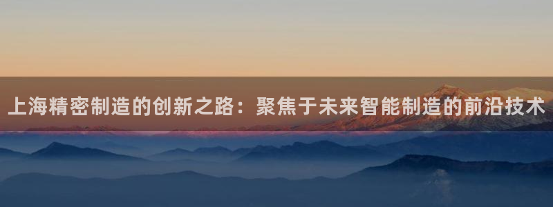 彩神v8是真的挣钱吗安全吗：上海精密制造的创新之路：聚焦于未来智能制造的前沿技术