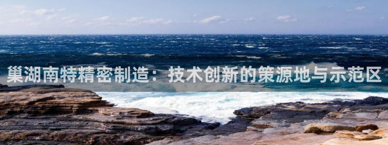 彩神ll能赚钱吗：巢湖南特精密制造：技术创新的策源地与示范区